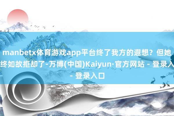 manbetx体育游戏app平台终了我方的遐想？但她最终如故拒却了-万博(中国)Kaiyun·官方网站 - 登录入口