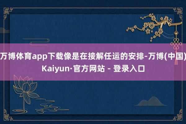 万博体育app下载像是在接解任运的安排-万博(中国)Kaiyun·官方网站 - 登录入口