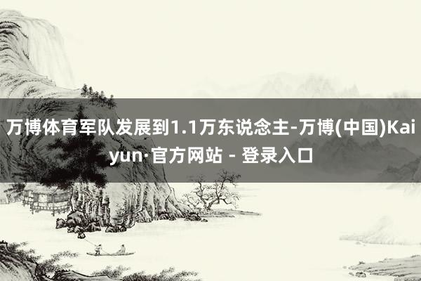 万博体育军队发展到1.1万东说念主-万博(中国)Kaiyun·官方网站 - 登录入口