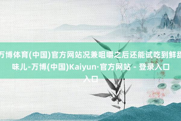 万博体育(中国)官方网站况兼咀嚼之后还能试吃到鲜甜味儿-万博(中国)Kaiyun·官方网站 - 登录入口