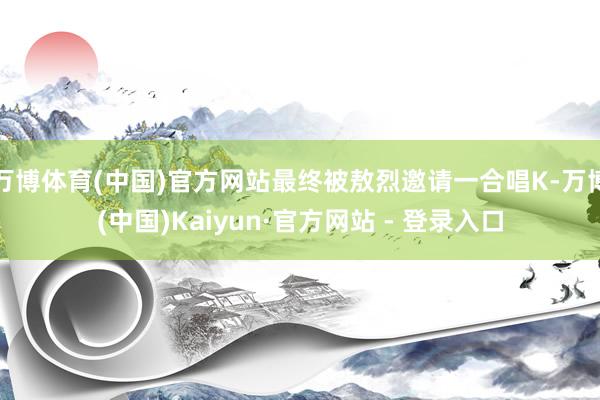 万博体育(中国)官方网站最终被敖烈邀请一合唱K-万博(中国)Kaiyun·官方网站 - 登录入口