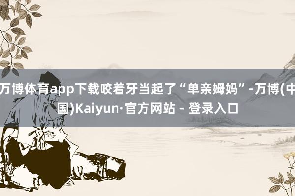 万博体育app下载咬着牙当起了“单亲姆妈”-万博(中国)Kaiyun·官方网站 - 登录入口