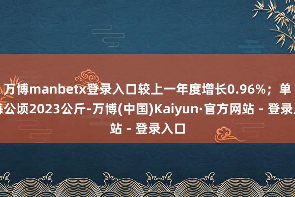 万博manbetx登录入口较上一年度增长0.96%；单产每公顷2023公斤-万博(中国)Kaiyun·官方网站 - 登录入口