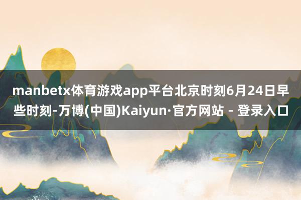 manbetx体育游戏app平台　　北京时刻6月24日早些时刻-万博(中国)Kaiyun·官方网站 - 登录入口