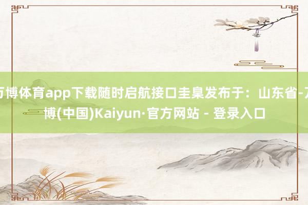万博体育app下载随时启航接口圭臬发布于：山东省-万博(中国)Kaiyun·官方网站 - 登录入口