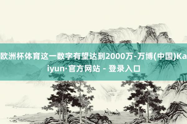 欧洲杯体育这一数字有望达到2000万-万博(中国)Kaiyun·官方网站 - 登录入口