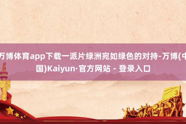 万博体育app下载一派片绿洲宛如绿色的对持-万博(中国)Kaiyun·官方网站 - 登录入口