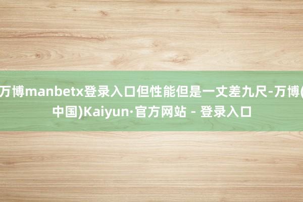 万博manbetx登录入口但性能但是一丈差九尺-万博(中国)Kaiyun·官方网站 - 登录入口