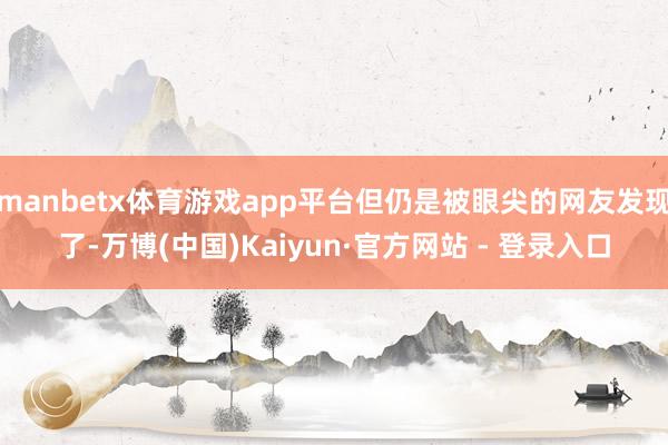 manbetx体育游戏app平台但仍是被眼尖的网友发现了-万博(中国)Kaiyun·官方网站 - 登录入口