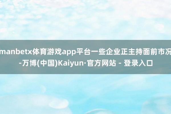 manbetx体育游戏app平台一些企业正主持面前市况-万博(中国)Kaiyun·官方网站 - 登录入口