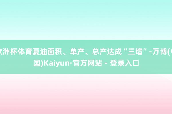 欧洲杯体育夏油面积、单产、总产达成“三增”-万博(中国)Kaiyun·官方网站 - 登录入口