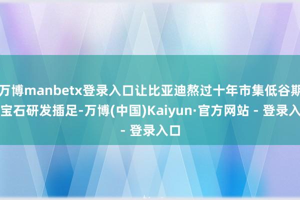 万博manbetx登录入口让比亚迪熬过十年市集低谷期并宝石研发插足-万博(中国)Kaiyun·官方网站 - 登录入口