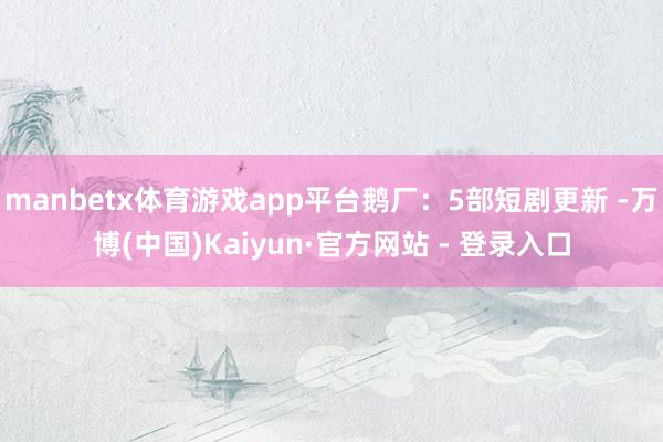manbetx体育游戏app平台鹅厂：5部短剧更新 -万博(中国)Kaiyun·官方网站 - 登录入口