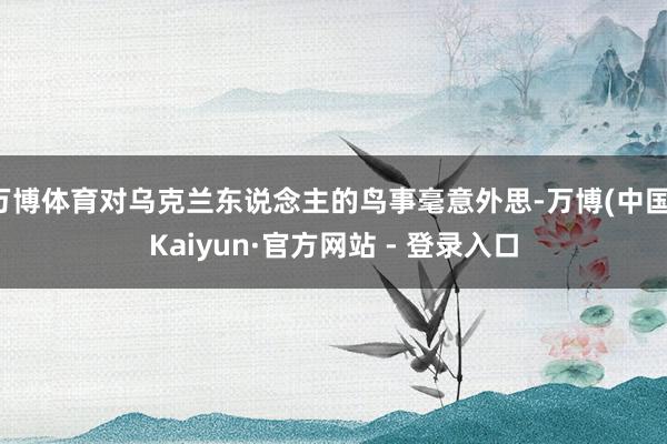 万博体育对乌克兰东说念主的鸟事毫意外思-万博(中国)Kaiyun·官方网站 - 登录入口