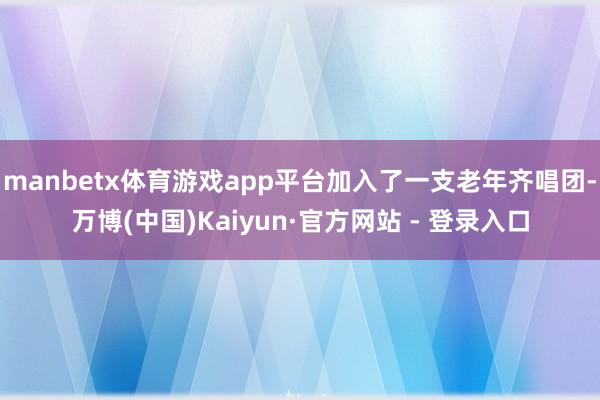 manbetx体育游戏app平台加入了一支老年齐唱团-万博(中国)Kaiyun·官方网站 - 登录入口