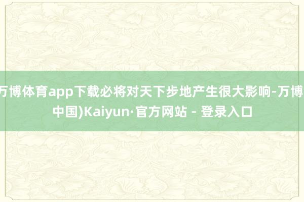 万博体育app下载必将对天下步地产生很大影响-万博(中国)Kaiyun·官方网站 - 登录入口