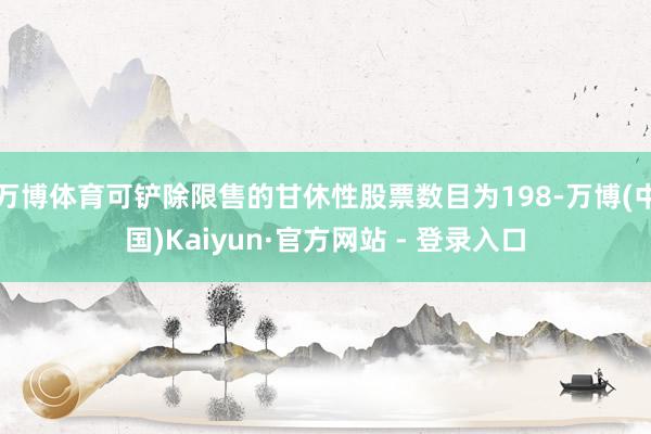 万博体育可铲除限售的甘休性股票数目为198-万博(中国)Kaiyun·官方网站 - 登录入口