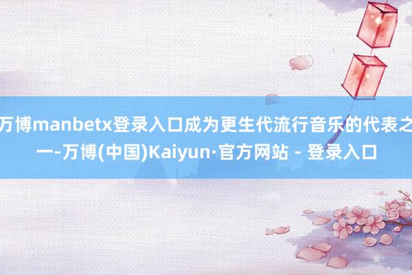 万博manbetx登录入口成为更生代流行音乐的代表之一-万博(中国)Kaiyun·官方网站 - 登录入口