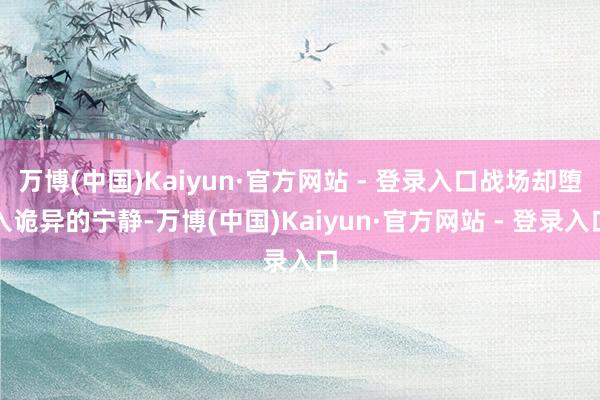 万博(中国)Kaiyun·官方网站 - 登录入口战场却堕入诡异的宁静-万博(中国)Kaiyun·官方网站 - 登录入口