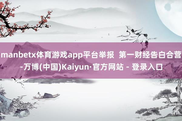 manbetx体育游戏app平台举报  第一财经告白合营-万博(中国)Kaiyun·官方网站 - 登录入口
