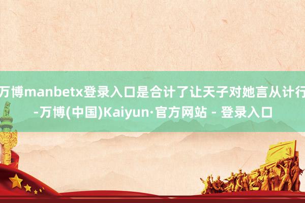 万博manbetx登录入口是合计了让天子对她言从计行-万博(中国)Kaiyun·官方网站 - 登录入口