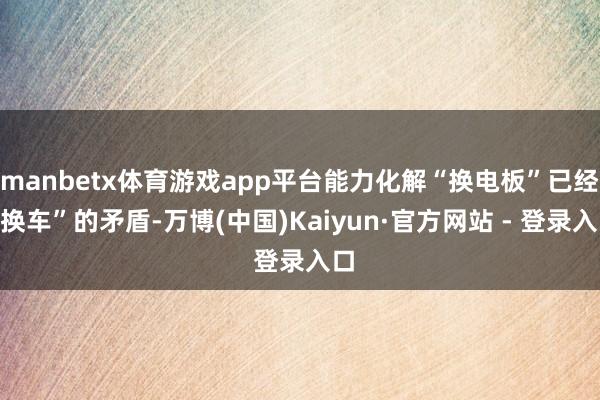 manbetx体育游戏app平台能力化解“换电板”已经“换车”的矛盾-万博(中国)Kaiyun·官方网站 - 登录入口