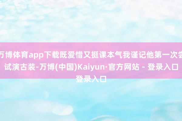 万博体育app下载既爱惜又挺课本气我谨记他第一次尝试演古装-万博(中国)Kaiyun·官方网站 - 登录入口
