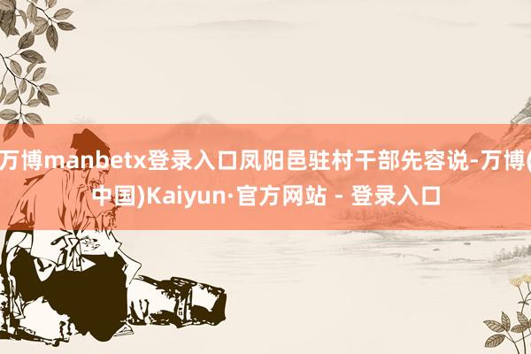 万博manbetx登录入口凤阳邑驻村干部先容说-万博(中国)Kaiyun·官方网站 - 登录入口