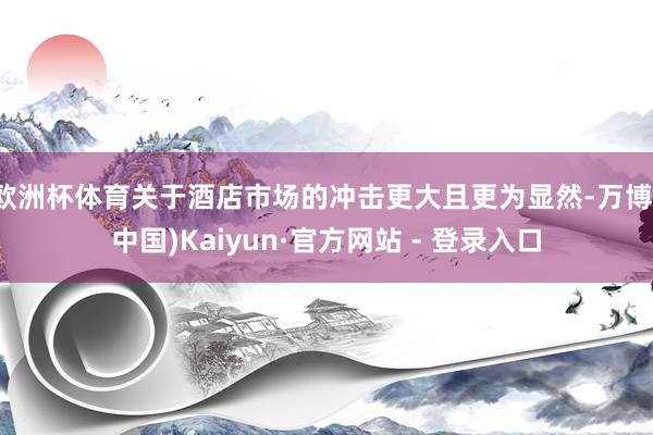 欧洲杯体育关于酒店市场的冲击更大且更为显然-万博(中国)Kaiyun·官方网站 - 登录入口