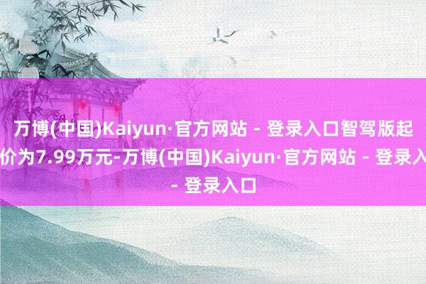 万博(中国)Kaiyun·官方网站 - 登录入口智驾版起售价为7.99万元-万博(中国)Kaiyun·官方网站 - 登录入口