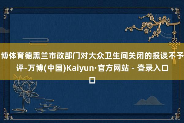 万博体育德黑兰市政部门对大众卫生间关闭的报谈不予置评-万博(中国)Kaiyun·官方网站 - 登录入口