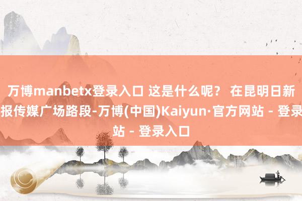 万博manbetx登录入口 这是什么呢？ 在昆明日新路云报传媒广场路段-万博(中国)Kaiyun·官方网站 - 登录入口