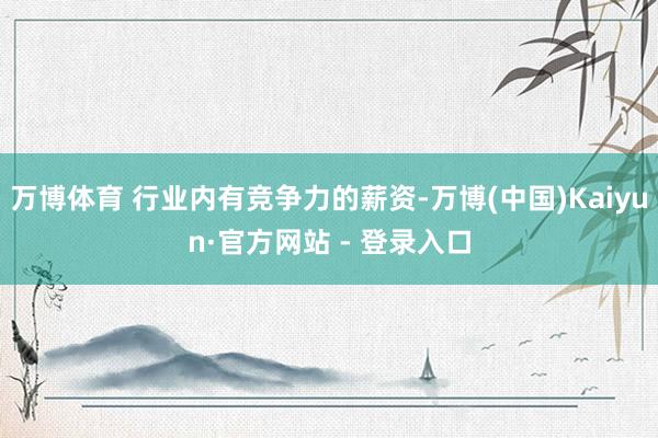 万博体育 行业内有竞争力的薪资-万博(中国)Kaiyun·官方网站 - 登录入口