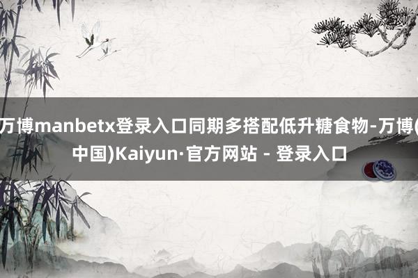 万博manbetx登录入口同期多搭配低升糖食物-万博(中国)Kaiyun·官方网站 - 登录入口