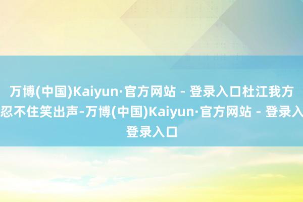 万博(中国)Kaiyun·官方网站 - 登录入口杜江我方也忍不住笑出声-万博(中国)Kaiyun·官方网站 - 登录入口