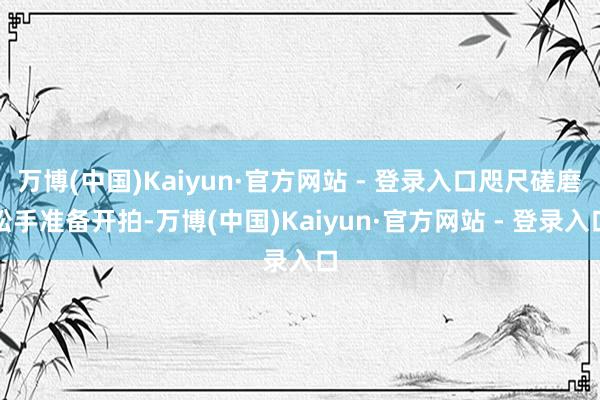 万博(中国)Kaiyun·官方网站 - 登录入口咫尺磋磨松手准备开拍-万博(中国)Kaiyun·官方网站 - 登录入口