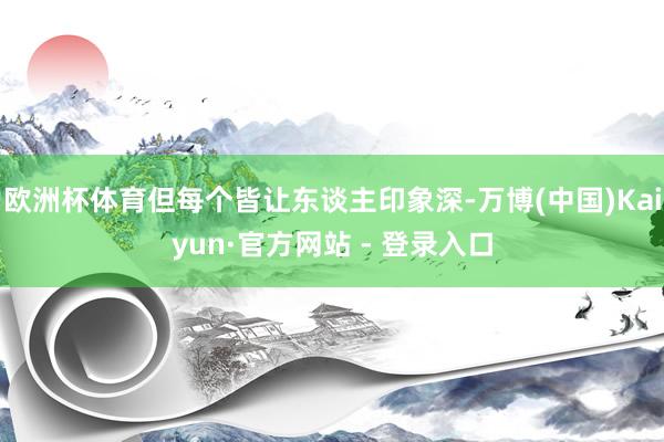 欧洲杯体育但每个皆让东谈主印象深-万博(中国)Kaiyun·官方网站 - 登录入口