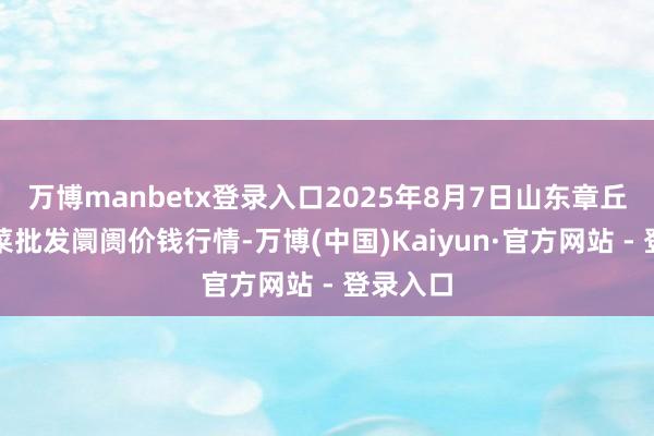 万博manbetx登录入口2025年8月7日山东章丘刁镇蔬菜批发阛阓价钱行情-万博(中国)Kaiyun·官方网站 - 登录入口
