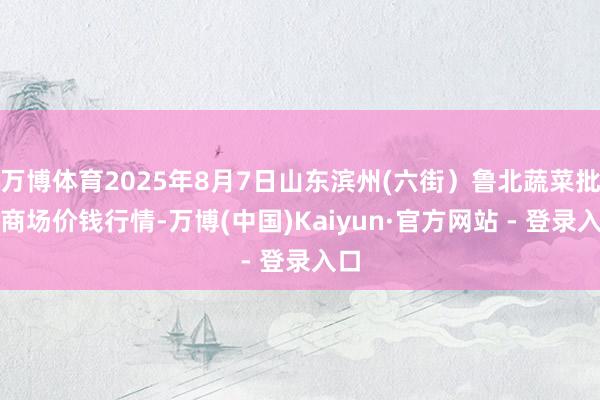 万博体育2025年8月7日山东滨州(六街）鲁北蔬菜批发商场价钱行情-万博(中国)Kaiyun·官方网站 - 登录入口
