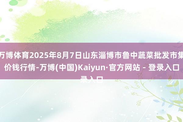 万博体育2025年8月7日山东淄博市鲁中蔬菜批发市集价钱行情-万博(中国)Kaiyun·官方网站 - 登录入口