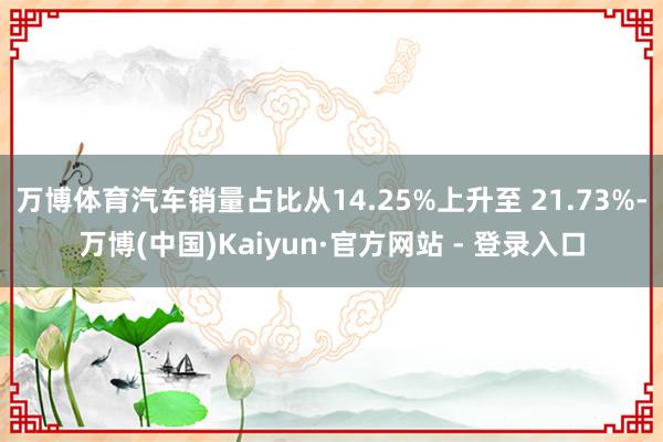 万博体育汽车销量占比从14.25%上升至 21.73%-万博(中国)Kaiyun·官方网站 - 登录入口