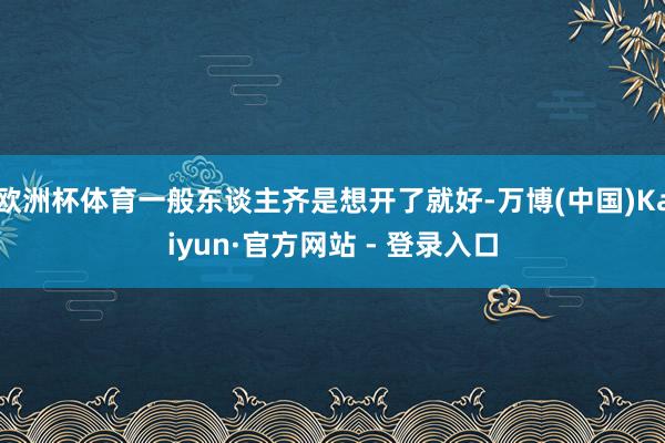 欧洲杯体育一般东谈主齐是想开了就好-万博(中国)Kaiyun·官方网站 - 登录入口