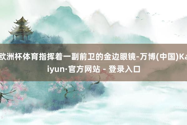 欧洲杯体育指挥着一副前卫的金边眼镜-万博(中国)Kaiyun·官方网站 - 登录入口
