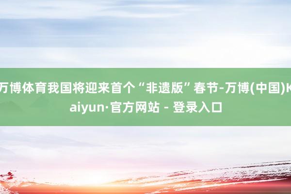 万博体育我国将迎来首个“非遗版”春节-万博(中国)Kaiyun·官方网站 - 登录入口